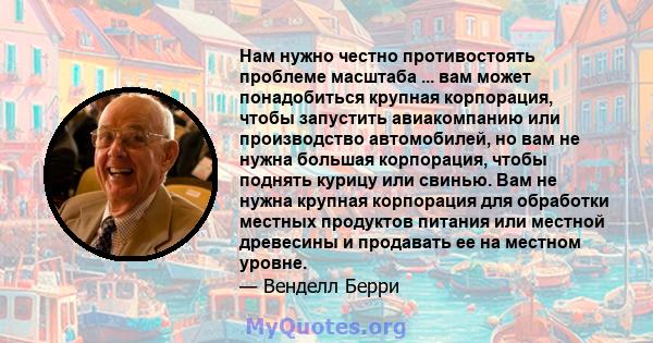 Нам нужно честно противостоять проблеме масштаба ... вам может понадобиться крупная корпорация, чтобы запустить авиакомпанию или производство автомобилей, но вам не нужна большая корпорация, чтобы поднять курицу или