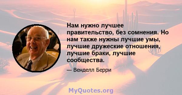 Нам нужно лучшее правительство, без сомнения. Но нам также нужны лучшие умы, лучшие дружеские отношения, лучшие браки, лучшие сообщества.