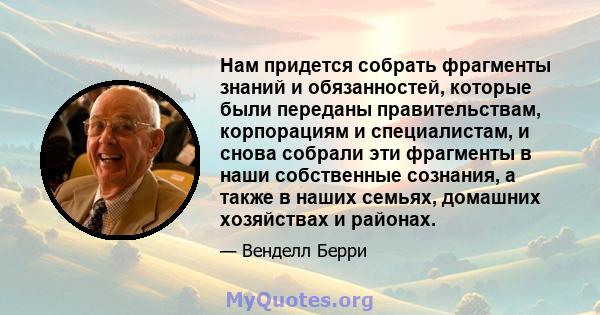 Нам придется собрать фрагменты знаний и обязанностей, которые были переданы правительствам, корпорациям и специалистам, и снова собрали эти фрагменты в наши собственные сознания, а также в наших семьях, домашних