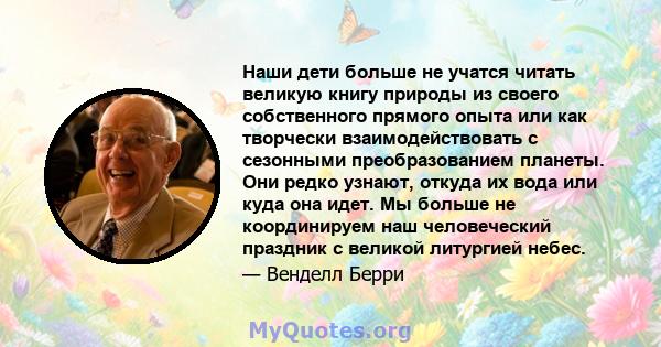 Наши дети больше не учатся читать великую книгу природы из своего собственного прямого опыта или как творчески взаимодействовать с сезонными преобразованием планеты. Они редко узнают, откуда их вода или куда она идет.