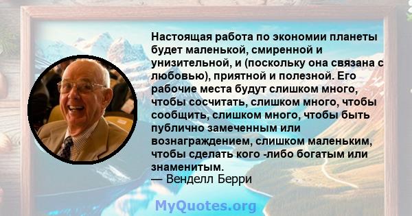 Настоящая работа по экономии планеты будет маленькой, смиренной и унизительной, и (поскольку она связана с любовью), приятной и полезной. Его рабочие места будут слишком много, чтобы сосчитать, слишком много, чтобы