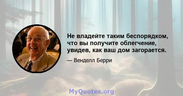 Не владейте таким беспорядком, что вы получите облегчение, увидев, как ваш дом загорается.