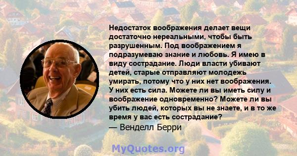 Недостаток воображения делает вещи достаточно нереальными, чтобы быть разрушенным. Под воображением я подразумеваю знание и любовь. Я имею в виду сострадание. Люди власти убивают детей, старые отправляют молодежь