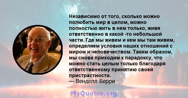 Независимо от того, сколько можно полюбить мир в целом, можно полностью жить в нем только, живя ответственно в какой -то небольшой части. Где мы живем и кем мы там живем, определяем условия наших отношений с миром и