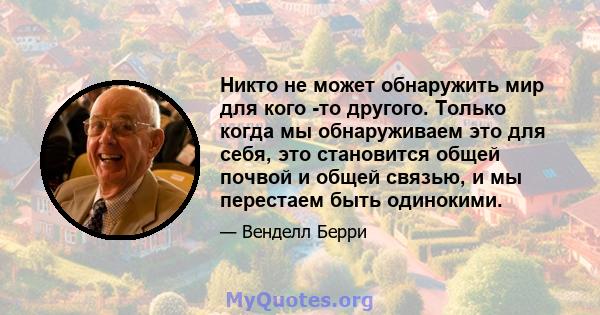 Никто не может обнаружить мир для кого -то другого. Только когда мы обнаруживаем это для себя, это становится общей почвой и общей связью, и мы перестаем быть одинокими.