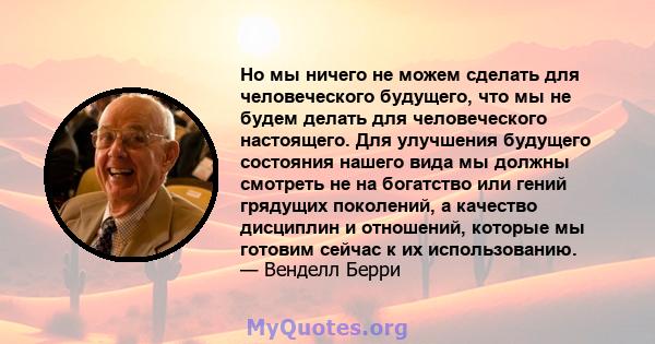 Но мы ничего не можем сделать для человеческого будущего, что мы не будем делать для человеческого настоящего. Для улучшения будущего состояния нашего вида мы должны смотреть не на богатство или гений грядущих