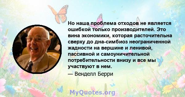 Но наша проблема отходов не является ошибкой только производителей. Это вина экономики, которая расточительна сверху до дна-симбиоз неограниченной жадности на вершине и ленивой, пассивной и самоуничительной