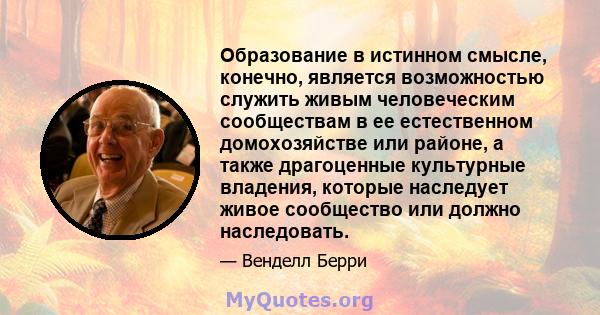 Образование в истинном смысле, конечно, является возможностью служить живым человеческим сообществам в ее естественном домохозяйстве или районе, а также драгоценные культурные владения, которые наследует живое