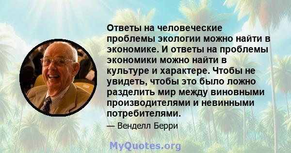 Ответы на человеческие проблемы экологии можно найти в экономике. И ответы на проблемы экономики можно найти в культуре и характере. Чтобы не увидеть, чтобы это было ложно разделить мир между виновными производителями и 