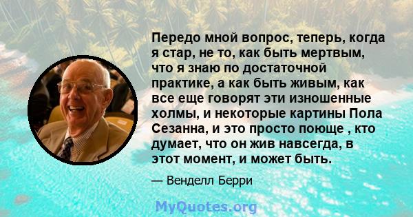 Передо мной вопрос, теперь, когда я стар, не то, как быть мертвым, что я знаю по достаточной практике, а как быть живым, как все еще говорят эти изношенные холмы, и некоторые картины Пола Сезанна, и это просто поюще ,