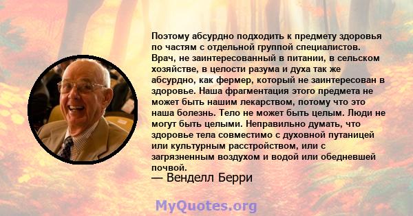 Поэтому абсурдно подходить к предмету здоровья по частям с отдельной группой специалистов. Врач, не заинтересованный в питании, в сельском хозяйстве, в целости разума и духа так же абсурдно, как фермер, который не