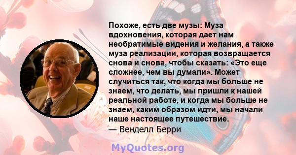 Похоже, есть две музы: Муза вдохновения, которая дает нам необратимые видения и желания, а также муза реализации, которая возвращается снова и снова, чтобы сказать: «Это еще сложнее, чем вы думали». Может случиться так, 