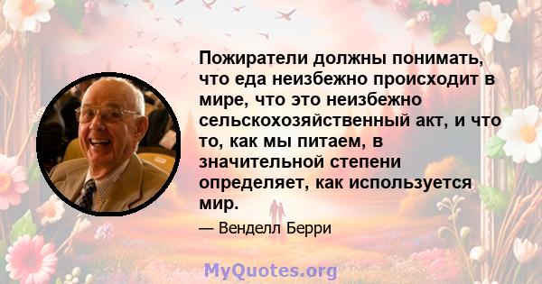 Пожиратели должны понимать, что еда неизбежно происходит в мире, что это неизбежно сельскохозяйственный акт, и что то, как мы питаем, в значительной степени определяет, как используется мир.