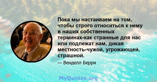 Пока мы настаиваем на том, чтобы строго относиться к нему в наших собственных терминах-как странные для нас или подлежат нам, дикая местность-чужой, угрожающей, страшной.