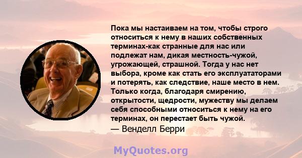 Пока мы настаиваем на том, чтобы строго относиться к нему в наших собственных терминах-как странные для нас или подлежат нам, дикая местность-чужой, угрожающей, страшной. Тогда у нас нет выбора, кроме как стать его