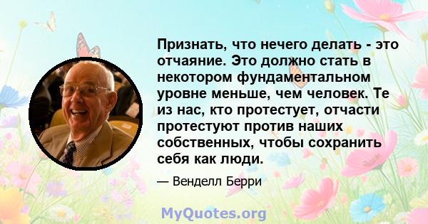 Признать, что нечего делать - это отчаяние. Это должно стать в некотором фундаментальном уровне меньше, чем человек. Те из нас, кто протестует, отчасти протестуют против наших собственных, чтобы сохранить себя как люди.