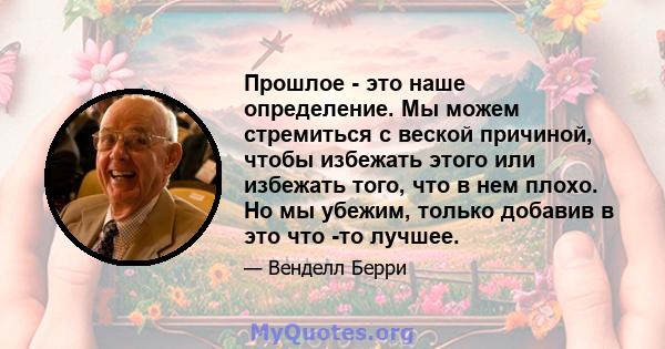 Прошлое - это наше определение. Мы можем стремиться с веской причиной, чтобы избежать этого или избежать того, что в нем плохо. Но мы убежим, только добавив в это что -то лучшее.