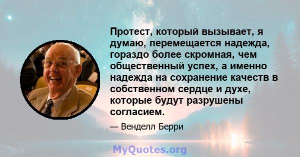 Протест, который вызывает, я думаю, перемещается надежда, гораздо более скромная, чем общественный успех, а именно надежда на сохранение качеств в собственном сердце и духе, которые будут разрушены согласием.