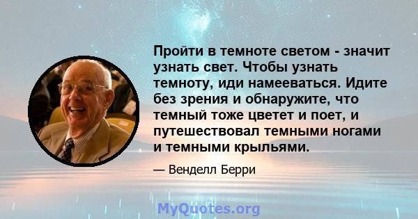 Пройти в темноте светом - значит узнать свет. Чтобы узнать темноту, иди намееваться. Идите без зрения и обнаружите, что темный тоже цветет и поет, и путешествовал темными ногами и темными крыльями.