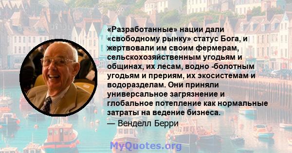 «Разработанные» нации дали «свободному рынку» статус Бога, и жертвовали им своим фермерам, сельскохозяйственным угодьям и общинах, их лесам, водно -болотным угодьям и прериям, их экосистемам и водоразделам. Они приняли