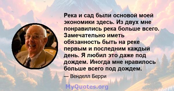 Река и сад были основой моей экономики здесь. Из двух мне понравились река больше всего. Замечательно иметь обязанность быть на реке первым и последним каждый день. Я любил это даже под дождем. Иногда мне нравилось