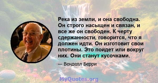 Река из земли, и она свободна. Он строго насыщен и связан, и все же он свободен. К черту сдержанности, говорится, что я должен идти. Он изготовит свои плотины. Это пойдет или вокруг них. Они станут кусочками.