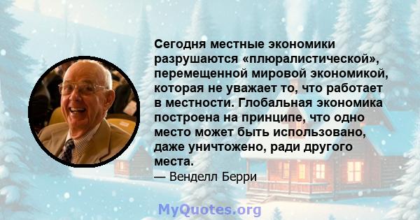 Сегодня местные экономики разрушаются «плюралистической», перемещенной мировой экономикой, которая не уважает то, что работает в местности. Глобальная экономика построена на принципе, что одно место может быть