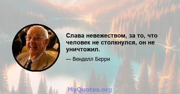 Слава невежеством, за то, что человек не столкнулся, он не уничтожил.