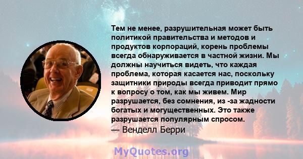 Тем не менее, разрушительная может быть политикой правительства и методов и продуктов корпораций, корень проблемы всегда обнаруживается в частной жизни. Мы должны научиться видеть, что каждая проблема, которая касается