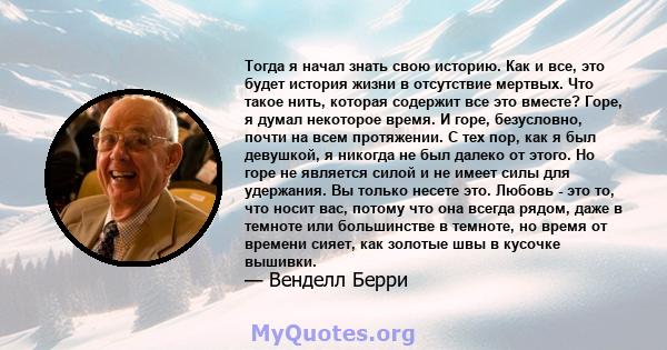 Тогда я начал знать свою историю. Как и все, это будет история жизни в отсутствие мертвых. Что такое нить, которая содержит все это вместе? Горе, я думал некоторое время. И горе, безусловно, почти на всем протяжении. С