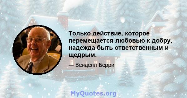 Только действие, которое перемещается любовью к добру, надежда быть ответственным и щедрым.