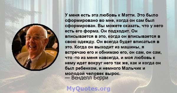 У меня есть эта любовь к Мэтти. Это было сформировано во мне, когда он сам был сформирован. Вы можете сказать, что у него есть его форма. Он подходит. Он вписывается в это, когда он вписывается в свою одежду. Он всегда