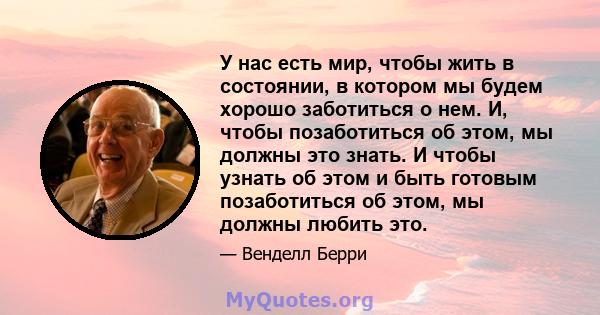 У нас есть мир, чтобы жить в состоянии, в котором мы будем хорошо заботиться о нем. И, чтобы позаботиться об этом, мы должны это знать. И чтобы узнать об этом и быть готовым позаботиться об этом, мы должны любить это.