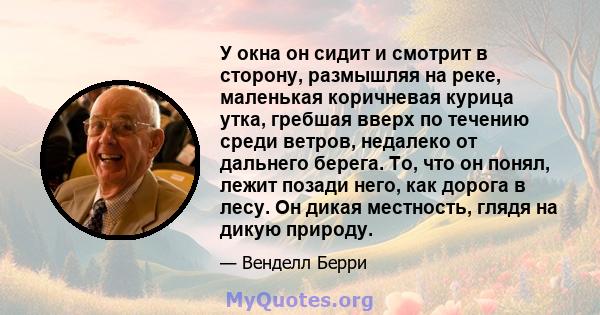 У окна он сидит и смотрит в сторону, размышляя на реке, маленькая коричневая курица утка, гребшая вверх по течению среди ветров, недалеко от дальнего берега. То, что он понял, лежит позади него, как дорога в лесу. Он