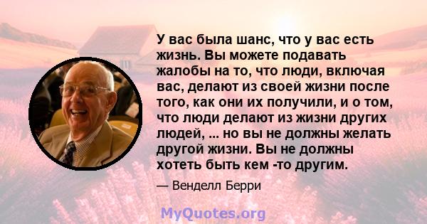 У вас была шанс, что у вас есть жизнь. Вы можете подавать жалобы на то, что люди, включая вас, делают из своей жизни после того, как они их получили, и о том, что люди делают из жизни других людей, ... но вы не должны