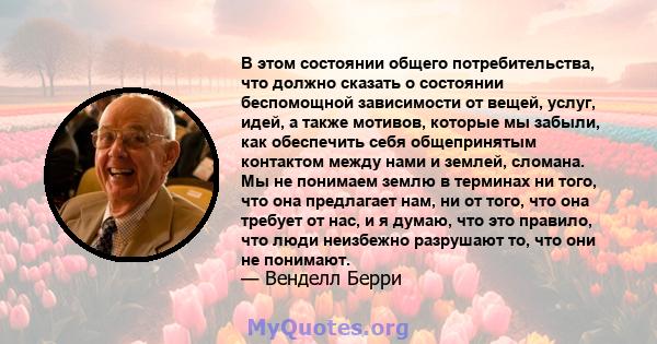 В этом состоянии общего потребительства, что должно сказать о состоянии беспомощной зависимости от вещей, услуг, идей, а также мотивов, которые мы забыли, как обеспечить себя общепринятым контактом между нами и землей,