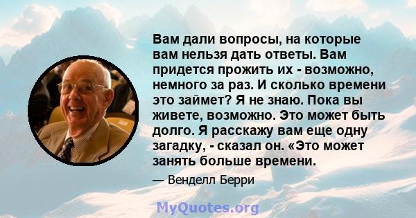 Вам дали вопросы, на которые вам нельзя дать ответы. Вам придется прожить их - возможно, немного за раз. И сколько времени это займет? Я не знаю. Пока вы живете, возможно. Это может быть долго. Я расскажу вам еще одну