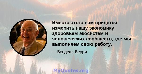 Вместо этого нам придется измерить нашу экономику здоровьем экосистем и человеческих сообществ, где мы выполняем свою работу.