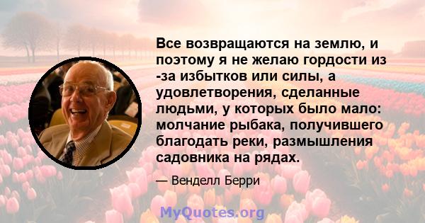 Все возвращаются на землю, и поэтому я не желаю гордости из -за избытков или силы, а удовлетворения, сделанные людьми, у которых было мало: молчание рыбака, получившего благодать реки, размышления садовника на рядах.