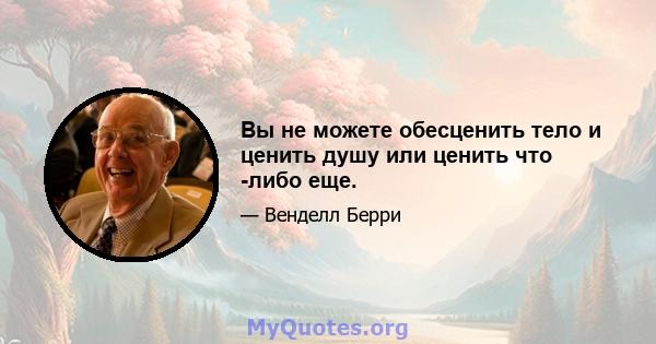 Вы не можете обесценить тело и ценить душу или ценить что -либо еще.