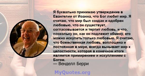 Я буквально принимаю утверждение в Евангелии от Иоанна, что Бог любит мир. Я считаю, что мир был создан и одобрен любовью, что он существует, согласовывается и терпит любовь, и что, поскольку он, как он подлежит обмену, 