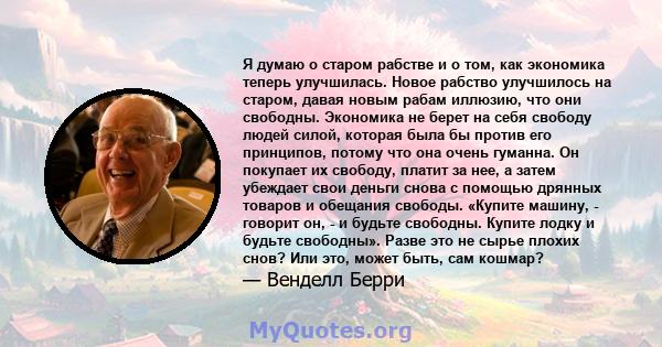 Я думаю о старом рабстве и о том, как экономика теперь улучшилась. Новое рабство улучшилось на старом, давая новым рабам иллюзию, что они свободны. Экономика не берет на себя свободу людей силой, которая была бы против