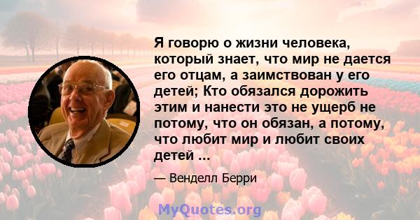 Я говорю о жизни человека, который знает, что мир не дается его отцам, а заимствован у его детей; Кто обязался дорожить этим и нанести это не ущерб не потому, что он обязан, а потому, что любит мир и любит своих детей