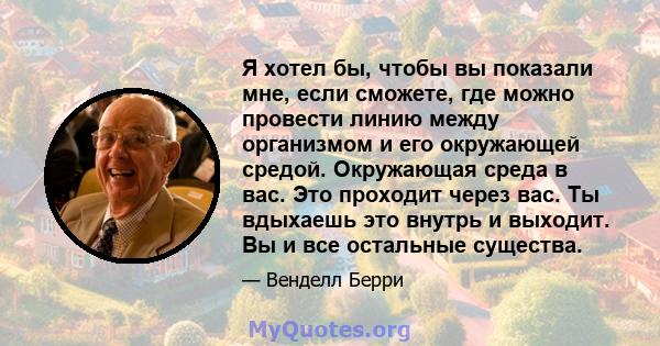 Я хотел бы, чтобы вы показали мне, если сможете, где можно провести линию между организмом и его окружающей средой. Окружающая среда в вас. Это проходит через вас. Ты вдыхаешь это внутрь и выходит. Вы и все остальные