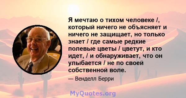 Я мечтаю о тихом человеке /, который ничего не объясняет и ничего не защищает, но только знает / где самые редкие полевые цветы / цветут, и кто идет, / и обнаруживает, что он улыбается / не по своей собственной воле.