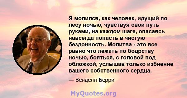 Я молился, как человек, идущий по лесу ночью, чувствуя свой путь руками, на каждом шаге, опасаясь навсегда попасть в чистую бездонность. Молитва - это все равно что лежать по бодрству ночью, бояться, с головой под