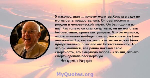 Я наконец знал ... почему молитва Христа в саду не могла быть предоставлена. Он был посеян и рожден в человеческой плоти. Он был одним из нас. Как только он стал смертным, он не мог стать бессмертным, кроме как умирать. 