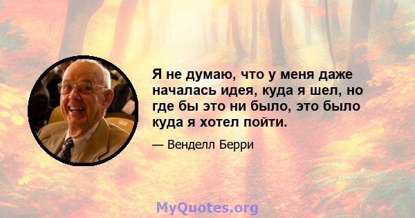 Я не думаю, что у меня даже началась идея, куда я шел, но где бы это ни было, это было куда я хотел пойти.