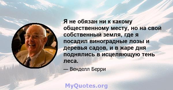 Я не обязан ни к какому общественному месту, но на свой собственный земля, где я посадил виноградные лозы и деревья садов, и в жаре дня поднялись в исцеляющую тень леса.