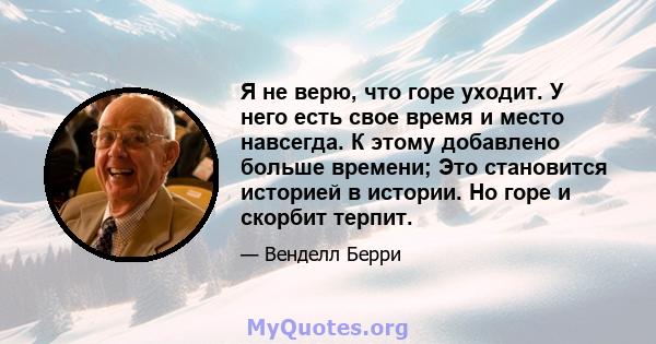 Я не верю, что горе уходит. У него есть свое время и место навсегда. К этому добавлено больше времени; Это становится историей в истории. Но горе и скорбит терпит.